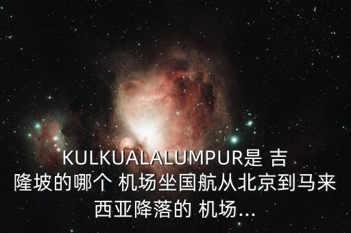 KULKUALALUMPUR是 吉隆坡的哪个 机场坐国航从北京到马来西亚降落的 机场...