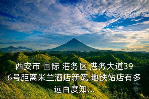 西安市 国际 港务区 港务大道396号距离米兰酒店新筑 地铁站店有多远百度知...