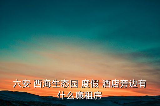 六安 西海生态园 度假 酒店旁边有什么廉租房
