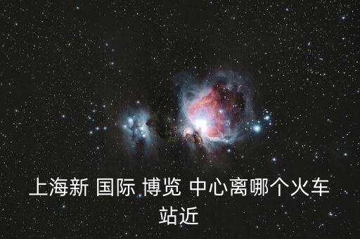 上海新 国际 博览 中心离哪个火车站近