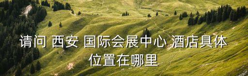 请问 西安 国际会展中心 酒店具体位置在哪里
