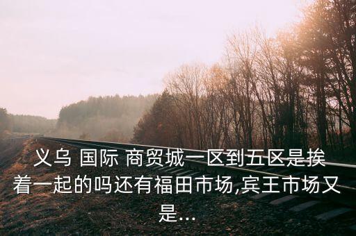  义乌 国际 商贸城一区到五区是挨着一起的吗还有福田市场,宾王市场又是...
