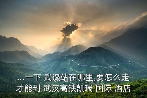 ...一下 武汉站在哪里,要怎么走才能到 武汉高铁凯瑞 国际 酒店