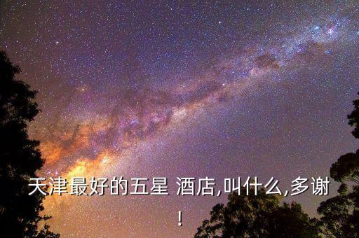 天津最好的五星 酒店,叫什么,多谢!