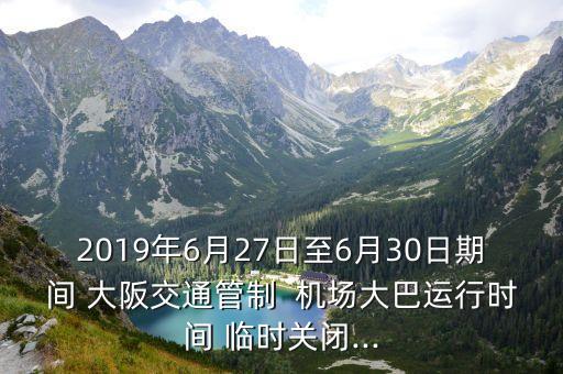 2019年6月27日至6月30日期间 大阪交通管制  机场大巴运行时间 临时关闭...