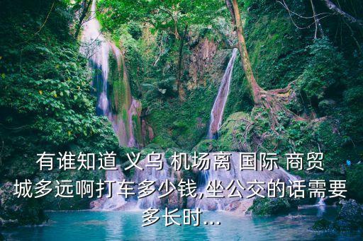 有谁知道 义乌 机场离 国际 商贸城多远啊打车多少钱,坐公交的话需要多长时...