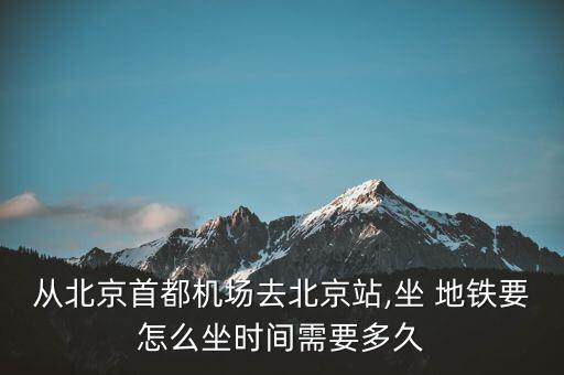 从北京首都机场去北京站,坐 地铁要怎么坐时间需要多久