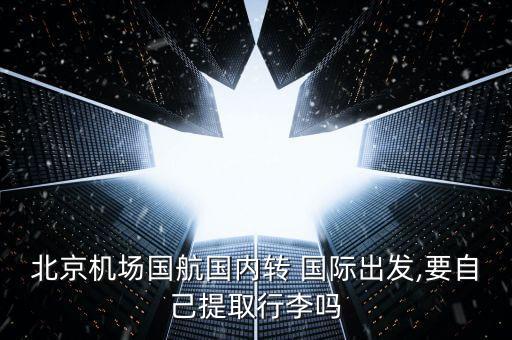 北京机场国航国内转 国际出发,要自己提取行李吗
