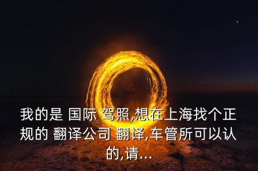 我的是 国际 驾照,想在上海找个正规的 翻译公司 翻译,车管所可以认的,请...