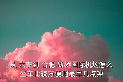 合肥新桥国际机场到六安大巴时刻表,六安站到合肥新桥国际机场有动车吗