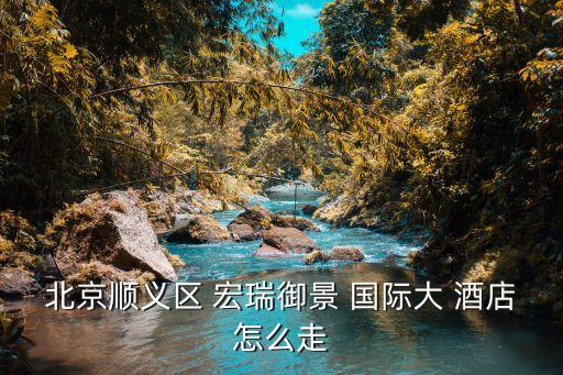 北京顺义区 宏瑞御景 国际大 酒店怎么走