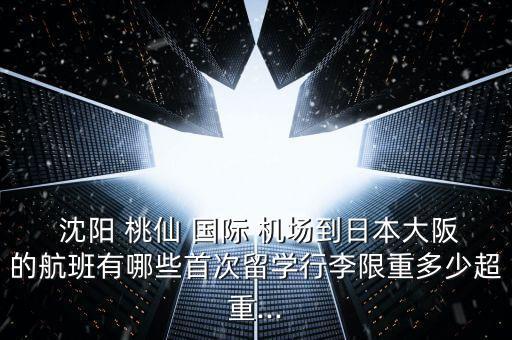  沈阳 桃仙 国际 机场到日本大阪的航班有哪些首次留学行李限重多少超重...