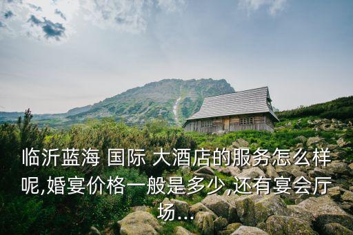 临沂蓝海 国际 大酒店的服务怎么样呢,婚宴价格一般是多少,还有宴会厅场...
