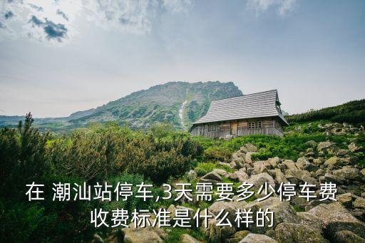 在 潮汕站停车,3天需要多少停车费收费标准是什么样的