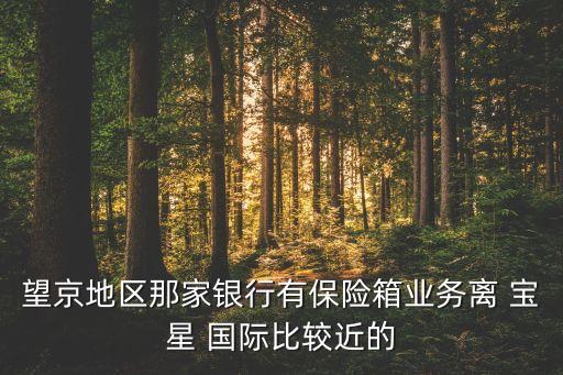 望京地区那家银行有保险箱业务离 宝星 国际比较近的