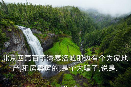 北京四惠百子湾赛洛城那边有个为家地产,租房卖房的,是个大骗子,说是...