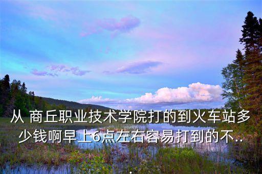 从 商丘职业技术学院打的到火车站多少钱啊早上6点左右容易打到的不...