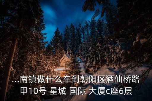 ...南镇做什么车到朝阳区酒仙桥路甲10号 星城 国际 大厦c座6层
