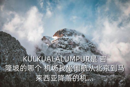 KULKUALALUMPUR是 吉隆坡的哪个 机场我坐国航从北京到马来西亚降落的机...