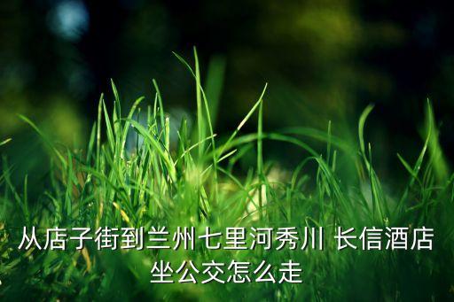 从店子街到兰州七里河秀川 长信酒店坐公交怎么走