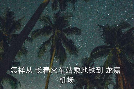 怎样从 长春火车站乘地铁到 龙嘉 机场