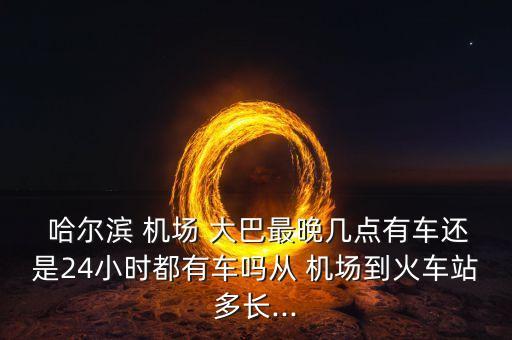  哈尔滨 机场 大巴最晚几点有车还是24小时都有车吗从 机场到火车站多长...