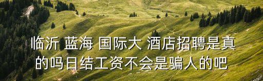  临沂 蓝海 国际大 酒店招聘是真的吗日结工资不会是骗人的吧