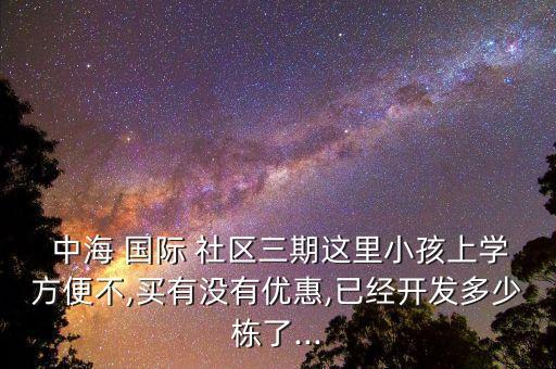  中海 国际 社区三期这里小孩上学方便不,买有没有优惠,已经开发多少栋了...