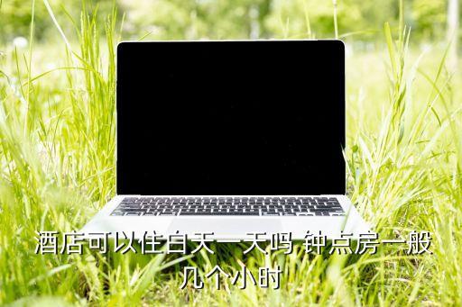  酒店可以住白天一天吗 钟点房一般几个小时