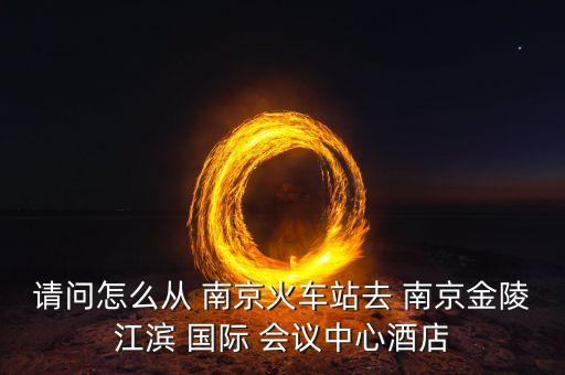 请问怎么从 南京火车站去 南京金陵江滨 国际 会议中心酒店