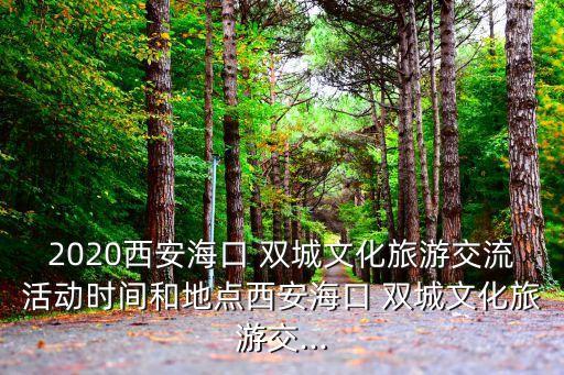 2020西安海口 双城文化旅游交流活动时间和地点西安海口 双城文化旅游交...