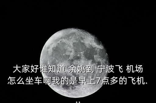 大家好谁知道 余姚到 宁波飞 机场怎么坐车啊我的是早上7点多的飞机...