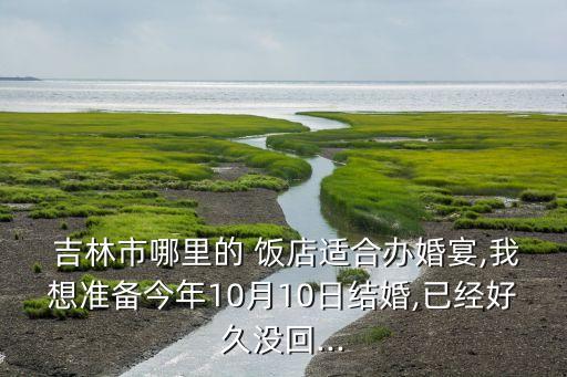  吉林市哪里的 饭店适合办婚宴,我想准备今年10月10日结婚,已经好久没回...
