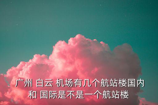  广州 白云 机场有几个航站楼国内和 国际是不是一个航站楼