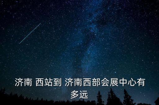 济南西站到济南世茂国际广场,济南世茂广场到济南西站多远
