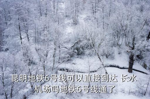 昆明地铁6号线可以直接到达 长水 机场吗地铁6号线通了