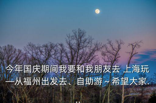 今年国庆期间我要和我朋友去 上海玩—从福州出发去、自助游～希望大家...