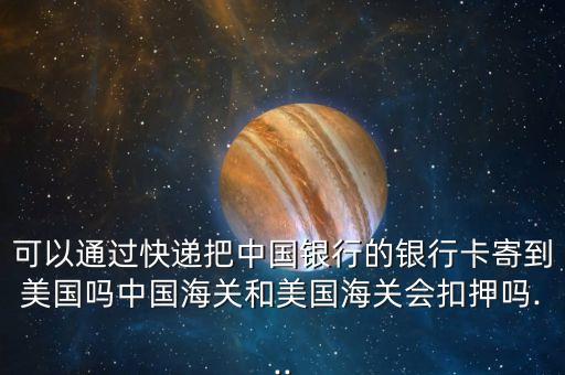 可以通过快递把中国银行的银行卡寄到美国吗中国海关和美国海关会扣押吗...