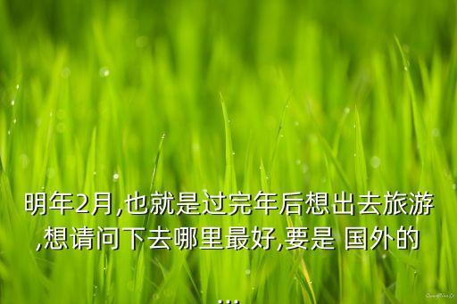明年2月,也就是过完年后想出去旅游,想请问下去哪里最好,要是 国外的...