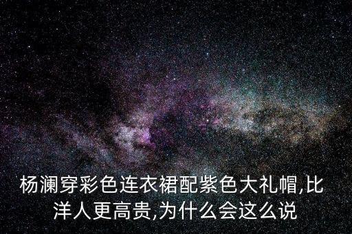 杨澜穿彩色连衣裙配紫色大礼帽,比 洋人更高贵,为什么会这么说