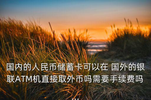 国内的人民币储蓄卡可以在 国外的银联ATM机直接取外币吗需要手续费吗...