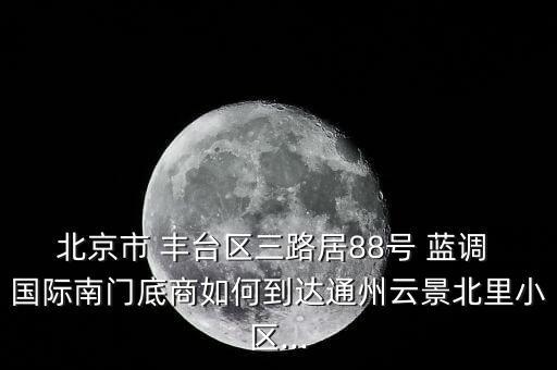 北京市 丰台区三路居88号 蓝调 国际南门底商如何到达通州云景北里小区...