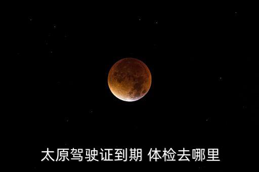  太原驾驶证到期 体检去哪里
