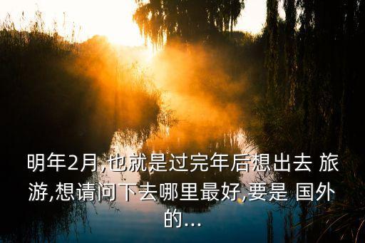 明年2月,也就是过完年后想出去 旅游,想请问下去哪里最好,要是 国外的...