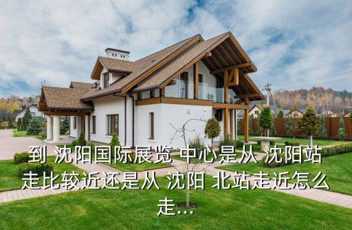 到 沈阳国际展览 中心是从 沈阳站走比较近还是从 沈阳 北站走近怎么走...