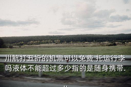 川航打五折的机票可以免费 托运行李吗液体不能超过多少指的是随身携带...
