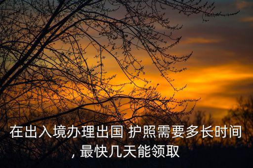 在出入境办理出国 护照需要多长时间, 最快几天能领取