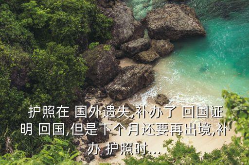  护照在 国外遗失,补办了 回国证明 回国,但是下个月还要再出境,补办 护照时...