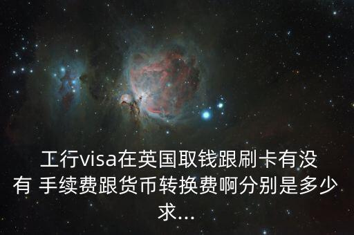  工行visa在英国取钱跟刷卡有没有 手续费跟货币转换费啊分别是多少求...