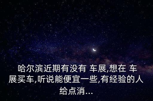  哈尔滨近期有没有 车展,想在 车展买车,听说能便宜一些,有经验的人给点消...